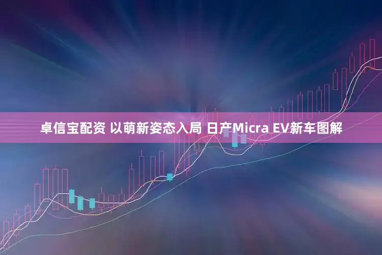 卓信宝配资 以萌新姿态入局 日产Micra EV新车图解