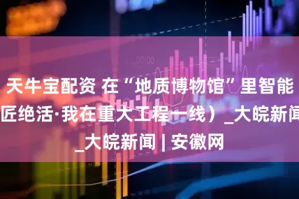 天牛宝配资 在“地质博物馆”里智能掘进（工匠绝活·我在重大工程一线）_大皖新闻 | 安徽网