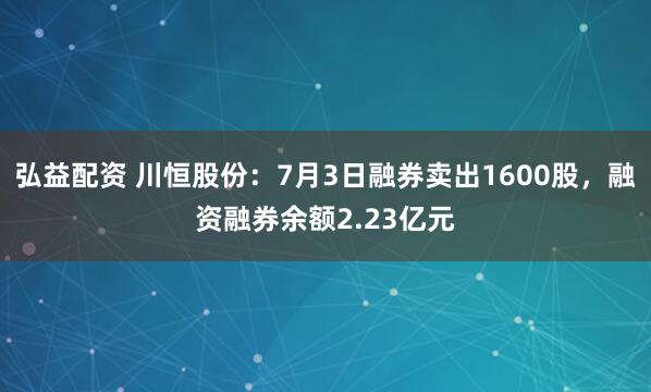 弘益配资 川恒股份：7月3日融券卖出1600股，融资融券余额2.23亿元