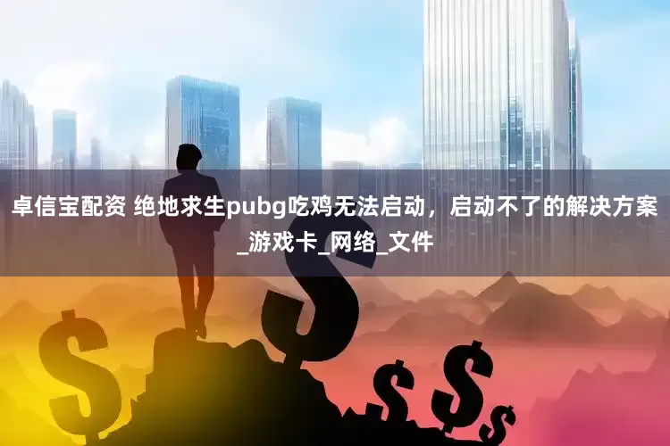 卓信宝配资 绝地求生pubg吃鸡无法启动，启动不了的解决方案_游戏卡_网络_文件