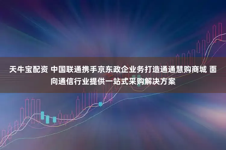 天牛宝配资 中国联通携手京东政企业务打造通通慧购商城 面向通信行业提供一站式采购解决方案