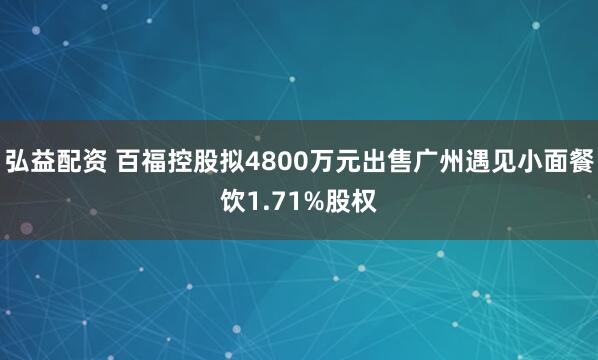 弘益配资 百福控股拟4800万元出售广州遇见小面餐饮1.71%股权