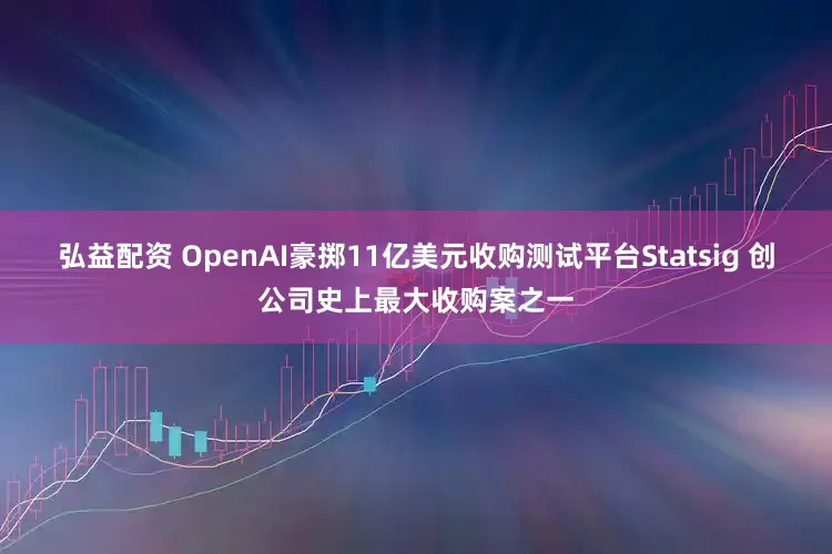 弘益配资 OpenAI豪掷11亿美元收购测试平台Statsig 创公司史上最大收购案之一