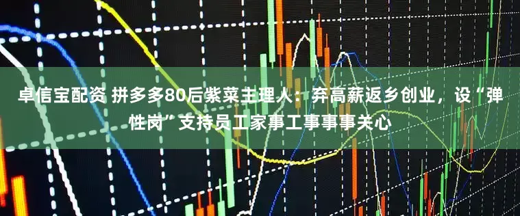 卓信宝配资 拼多多80后紫菜主理人：弃高薪返乡创业，设“弹性岗”支持员工家事工事事事关心