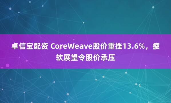 卓信宝配资 CoreWeave股价重挫13.6%，疲软展望令股价承压