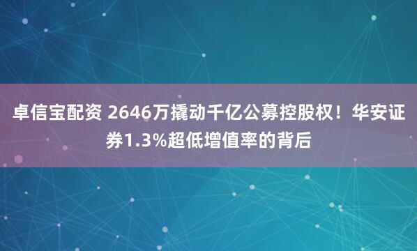 卓信宝配资 2646万撬动千亿公募控股权！华安证券1.3%超低增值率的背后