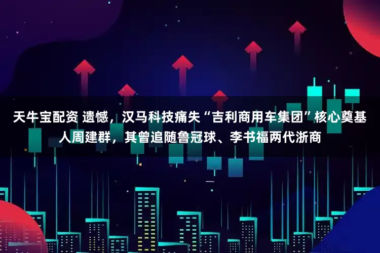 天牛宝配资 遗憾，汉马科技痛失“吉利商用车集团”核心奠基人周建群，其曾追随鲁冠球、李书福两代浙商