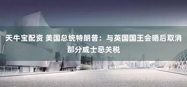 天牛宝配资 美国总统特朗普：与英国国王会晤后取消部分威士忌关税